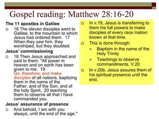Gospel reading: Matthew 28:16-20
The 11 apostles in Galilee
 16 The eleven disciples went to
Galilee, to the mountain to which
Jesus had ordered them. 17
When they saw him, they
worshiped, but they doubted.
Jesus’ commissioning
 18 Then Jesus approached and
said to them, "All power in
heaven and on earth has been
given to me. 19
Go, therefore, and make
disciples of all nations, baptizing
them in the name of the
Father, and of the Son, and of
the holy Spirit, 20 teaching
them to observe all that I have
commanded you.
Jesus’ assurance of presence
 And behold, I am with you
always, until the end of the age."
 In v.19, Jesus is transferring to
them his full powers to make
disciples of every race /nation
known at that time.
 This is done through:
 Baptism in the name of the
Holy Trinity
 Teachings to observe
commandments. V.20
 In v.20b, Jesus assures them of
his spiritual presence until the
end.
 