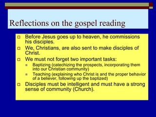 Reflections on the gospel reading
 Before Jesus goes up to heaven, he commissions
his disciples.
 We, Christians, are also sent to make disciples of
Christ.
 We must not forget two important tasks:
 Baptizing (catechizing the prospects, incorporating them
into our Christian community)
 Teaching (explaining who Christ is and the proper behavior
of a believer, following up the baptized)
 Disciples must be intelligent and must have a strong
sense of community (Church).
 