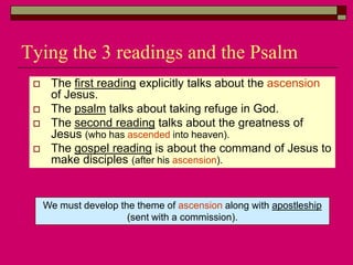 Tying the 3 readings and the Psalm
 The first reading explicitly talks about the ascension
of Jesus.
 The psalm talks about taking refuge in God.
 The second reading talks about the greatness of
Jesus (who has ascended into heaven).
 The gospel reading is about the command of Jesus to
make disciples (after his ascension).
We must develop the theme of ascension along with apostleship
(sent with a commission).
 
