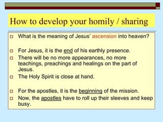How to develop your homily / sharing
 What is the meaning of Jesus’ ascension into heaven?
 For Jesus, it is the end of his earthly presence.
 There will be no more appearances, no more
teachings, preachings and healings on the part of
Jesus.
 The Holy Spirit is close at hand.
 For the apostles, it is the beginning of the mission.
 Now, the apostles have to roll up their sleeves and keep
busy.
 