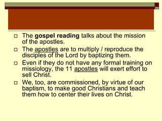  The gospel reading talks about the mission
of the apostles.
 The apostles are to multiply / reproduce the
disciples of the Lord by baptizing them.
 Even if they do not have any formal training on
missiology, the 11 apostles will exert effort to
sell Christ.
 We, too, are commissioned, by virtue of our
baptism, to make good Christians and teach
them how to center their lives on Christ.
 