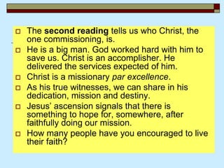  The second reading tells us who Christ, the
one commissioning, is.
 He is a big man. God worked hard with him to
save us. Christ is an accomplisher. He
delivered the services expected of him.
 Christ is a missionary par excellence.
 As his true witnesses, we can share in his
dedication, mission and destiny.
 Jesus’ ascension signals that there is
something to hope for, somewhere, after
faithfully doing our mission.
 How many people have you encouraged to live
their faith?
 