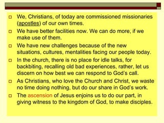  We, Christians, of today are commissioned missionaries
(apostles) of our own times.
 We have better facilities now. We can do more, if we
make use of them.
 We have new challenges because of the new
situations, cultures, mentalities facing our people today.
 In the church, there is no place for idle talks, for
backbiting, recalling old bad experiences, rather, let us
discern on how best we can respond to God’s call.
 As Christians, who love the Church and Christ, we waste
no time doing nothing, but do our share in God’s work.
 The ascension of Jesus enjoins us to do our part, in
giving witness to the kingdom of God, to make disciples.
 