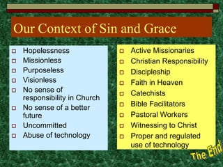 Our Context of Sin and Grace
 Hopelessness
 Missionless
 Purposeless
 Visionless
 No sense of
responsibility in Church
 No sense of a better
future
 Uncommitted
 Abuse of technology
 Active Missionaries
 Christian Responsibility
 Discipleship
 Faith in Heaven
 Catechists
 Bible Facilitators
 Pastoral Workers
 Witnessing to Christ
 Proper and regulated
use of technology
 