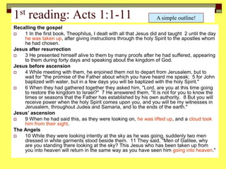 1st reading: Acts 1:1-11
Recalling the gospel
 1 In the first book, Theophilus, I dealt with all that Jesus did and taught 2 until the day
he was taken up, after giving instructions through the holy Spirit to the apostles whom
he had chosen.
Jesus after resurrection
 3 He presented himself alive to them by many proofs after he had suffered, appearing
to them during forty days and speaking about the kingdom of God.
Jesus before ascension
 4 While meeting with them, he enjoined them not to depart from Jerusalem, but to
wait for "the promise of the Father about which you have heard me speak; 5 for John
baptized with water, but in a few days you will be baptized with the holy Spirit."
 6 When they had gathered together they asked him, "Lord, are you at this time going
to restore the kingdom to Israel?" 7 He answered them, "It is not for you to know the
times or seasons that the Father has established by his own authority. 8 But you will
receive power when the holy Spirit comes upon you, and you will be my witnesses in
Jerusalem, throughout Judea and Samaria, and to the ends of the earth."
Jesus’ ascension
 9 When he had said this, as they were looking on, he was lifted up, and a cloud took
him from their sight.
The Angels
 10 While they were looking intently at the sky as he was going, suddenly two men
dressed in white garments stood beside them. 11 They said, "Men of Galilee, why
are you standing there looking at the sky? This Jesus who has been taken up from
you into heaven will return in the same way as you have seen him going into heaven."
A simple outline!
 