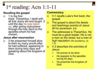 1st reading: Acts 1:1-11
Recalling the gospel
 1 In the first
book, Theophilus, I dealt with
all that Jesus did and taught 2
until the day he was taken
up, after giving instructions
through the holy Spirit to the
apostles whom he had
chosen.
Jesus after resurrection
 3 He presented himself alive
to them by many proofs after
he had suffered, appearing to
them during forty days and
speaking about the kingdom of
God.
Commentary
 V.1 recalls Luke’s first book, the
gospel.
 The gospel is about the deeds
and teachings (words) of Jesus
till his ascension. V.2
 The addressee is Theophilus. He
must be a good reader. He is not
a man on the street, but a man of
high reputation (Oh excellency, Lk
1,3).
 V.3 describes the activities of
Jesus:
 He proves to be alive
 He appears to the apostles
during 40 days
 He preaches the kingdom of
God.
 