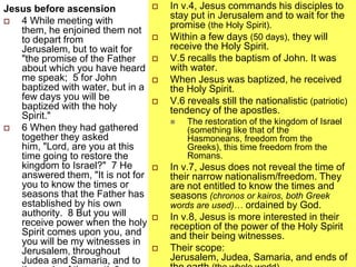Jesus before ascension
 4 While meeting with
them, he enjoined them not
to depart from
Jerusalem, but to wait for
"the promise of the Father
about which you have heard
me speak; 5 for John
baptized with water, but in a
few days you will be
baptized with the holy
Spirit."
 6 When they had gathered
together they asked
him, "Lord, are you at this
time going to restore the
kingdom to Israel?" 7 He
answered them, "It is not for
you to know the times or
seasons that the Father has
established by his own
authority. 8 But you will
receive power when the holy
Spirit comes upon you, and
you will be my witnesses in
Jerusalem, throughout
Judea and Samaria, and to
 In v.4, Jesus commands his disciples to
stay put in Jerusalem and to wait for the
promise (the Holy Spirit).
 Within a few days (50 days), they will
receive the Holy Spirit.
 V.5 recalls the baptism of John. It was
with water.
 When Jesus was baptized, he received
the Holy Spirit.
 V.6 reveals still the nationalistic (patriotic)
tendency of the apostles.
 The restoration of the kingdom of Israel
(something like that of the
Hasmoneans, freedom from the
Greeks), this time freedom from the
Romans.
 In v.7, Jesus does not reveal the time of
their narrow nationalism/freedom. They
are not entitled to know the times and
seasons (chronos or kairos, both Greek
words are used)… ordained by God.
 In v.8, Jesus is more interested in their
reception of the power of the Holy Spirit
and their being witnesses.
 Their scope:
Jerusalem, Judea, Samaria, and ends of
 