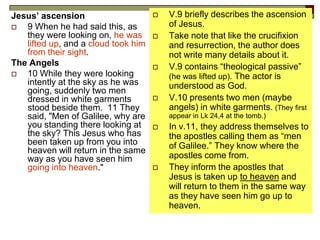 Jesus’ ascension
 9 When he had said this, as
they were looking on, he was
lifted up, and a cloud took him
from their sight.
The Angels
 10 While they were looking
intently at the sky as he was
going, suddenly two men
dressed in white garments
stood beside them. 11 They
said, "Men of Galilee, why are
you standing there looking at
the sky? This Jesus who has
been taken up from you into
heaven will return in the same
way as you have seen him
going into heaven."
 V.9 briefly describes the ascension
of Jesus.
 Take note that like the crucifixion
and resurrection, the author does
not write many details about it.
 V.9 contains “theological passive”
(he was lifted up). The actor is
understood as God.
 V.10 presents two men (maybe
angels) in white garments. (They first
appear in Lk 24,4 at the tomb.)
 In v.11, they address themselves to
the apostles calling them as “men
of Galilee.” They know where the
apostles come from.
 They inform the apostles that
Jesus is taken up to heaven and
will return to them in the same way
as they have seen him go up to
heaven.
 