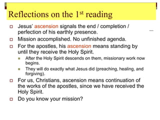 Reflections on the 1st reading
 Jesus’ ascension signals the end / completion /
perfection of his earthly presence.
 Mission accomplished. No unfinished agenda.
 For the apostles, his ascension means standing by
until they receive the Holy Spirit.
 After the Holy Spirit descends on them, missionary work now
begins.
 They will do exactly what Jesus did (preaching, healing, and
forgiving).
 For us, Christians, ascension means continuation of
the works of the apostles, since we have received the
Holy Spirit.
 Do you know your mission?
 