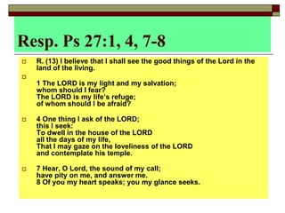 Resp. Ps 27:1, 4, 7-8
 R. (13) I believe that I shall see the good things of the Lord in the
land of the living.

1 The LORD is my light and my salvation;
whom should I fear?
The LORD is my life’s refuge;
of whom should I be afraid?
 4 One thing I ask of the LORD;
this I seek:
To dwell in the house of the LORD
all the days of my life,
That I may gaze on the loveliness of the LORD
and contemplate his temple.
 7 Hear, O Lord, the sound of my call;
have pity on me, and answer me.
8 Of you my heart speaks; you my glance seeks.
 
