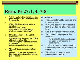 Resp. Ps 27:1, 4, 7-8
 R. (13) I believe that I shall see the
good things of the Lord in the land
of the living.

1 The LORD is my light and my
salvation;
whom should I fear?
The LORD is my life’s refuge;
of whom should I be afraid?
 4 One thing I ask of the LORD;
this I seek:
To dwell in the house of the LORD
all the days of my life,
That I may gaze on the loveliness
of the LORD
and contemplate his temple.
 7 Hear, O Lord, the sound of my
call;
have pity on me, and answer me.
8 Of you my heart speaks; you my
glance seeks.
Commentary
 The psalmist must be troubled and
in need of help.
 In v.1, the psalmist articulates his
faith in God as he takes refuge in
him.
 God is my light and my salvation.
 V.4 contains the prayer of the
Psalmist:
 To dwell in God’s house, to gaze
on God’s loveliness and to
contemplate
 In v.7, the psalmist pleads to God
that he may hear him, have mercy
on him.
 V.8 tells us of the psalmist’s
preoccupation (God).
 