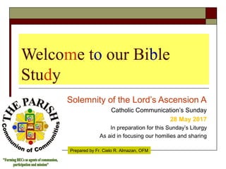 Welcome to our Bible
Study
Solemnity of the Lord’s Ascension A
Catholic Communication’s Sunday
28 May 2017
In preparation for this Sunday’s Liturgy
As aid in focusing our homilies and sharing
Prepared by Fr. Cielo R. Almazan, OFM
 