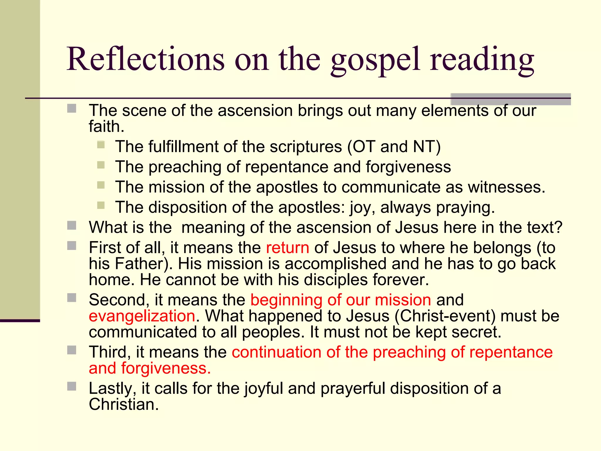 Reflections on the gospel reading
 The scene of the ascension brings out many elements of our
faith.
 The fulfillment of the scriptures (OT and NT)
 The preaching of repentance and forgiveness
 The mission of the apostles to communicate as witnesses.
 The disposition of the apostles: joy, always praying.
 What is the meaning of the ascension of Jesus here in the text?
 First of all, it means the return of Jesus to where he belongs (to
his Father). His mission is accomplished and he has to go back
home. He cannot be with his disciples forever.
 Second, it means the beginning of our mission and
evangelization. What happened to Jesus (Christ-event) must be
communicated to all peoples. It must not be kept secret.
 Third, it means the continuation of the preaching of repentance
and forgiveness.
 Lastly, it calls for the joyful and prayerful disposition of a
Christian.
 
