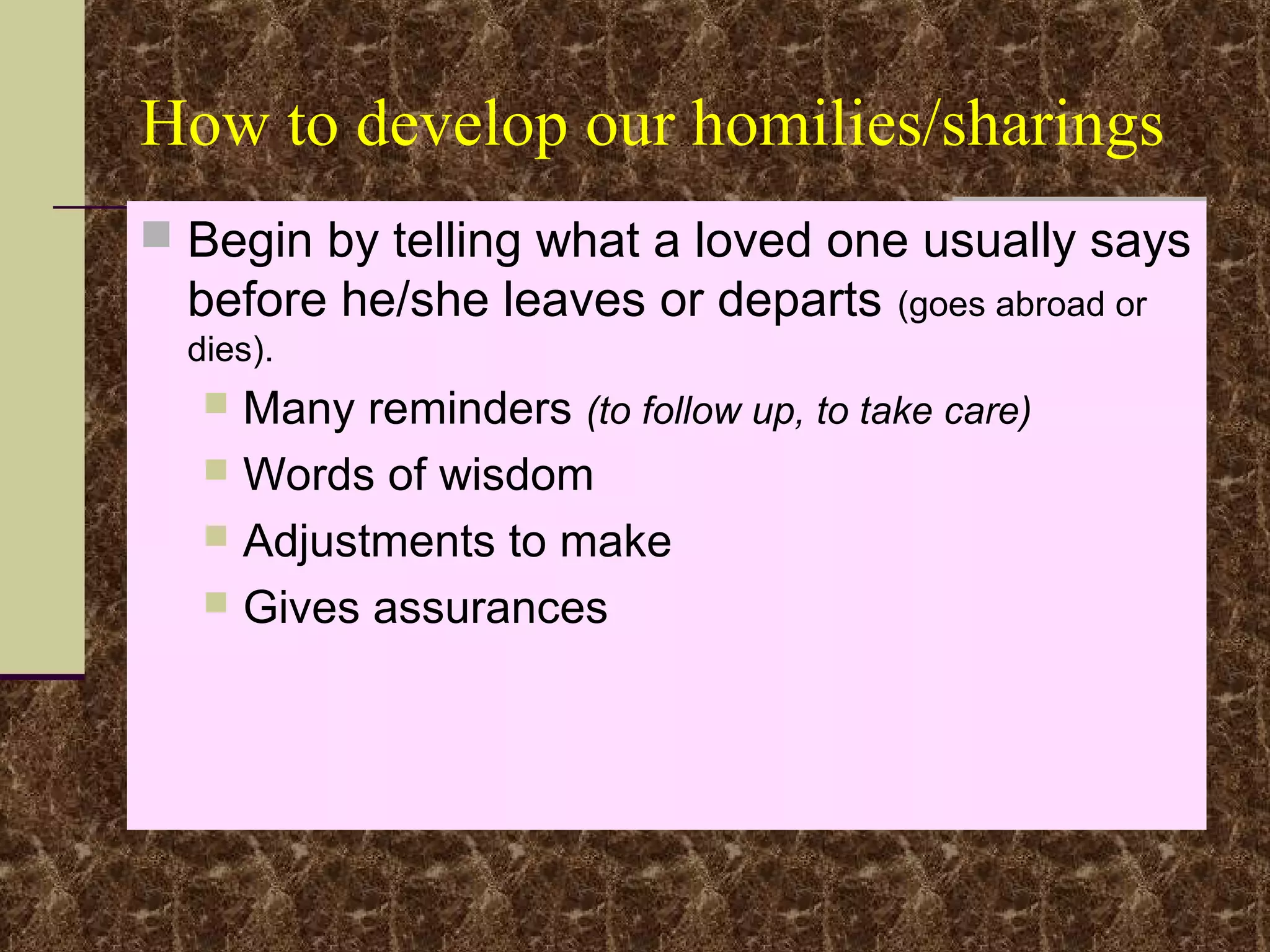 How to develop our homilies/sharings
 Begin by telling what a loved one usually says
before he/she leaves or departs (goes abroad or
dies).
 Many reminders (to follow up, to take care)
 Words of wisdom
 Adjustments to make
 Gives assurances
 