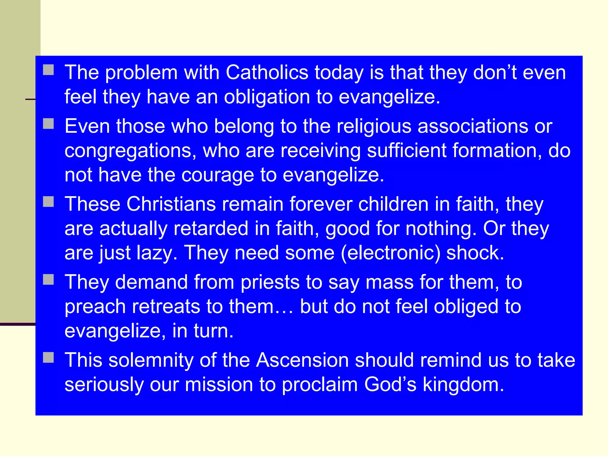  The problem with Catholics today is that they don’t even
feel they have an obligation to evangelize.
 Even those who belong to the religious associations or
congregations, who are receiving sufficient formation, do
not have the courage to evangelize.
 These Christians remain forever children in faith, they
are actually retarded in faith, good for nothing. Or they
are just lazy. They need some (electronic) shock.
 They demand from priests to say mass for them, to
preach retreats to them… but do not feel obliged to
evangelize, in turn.
 This solemnity of the Ascension should remind us to take
seriously our mission to proclaim God’s kingdom.
 