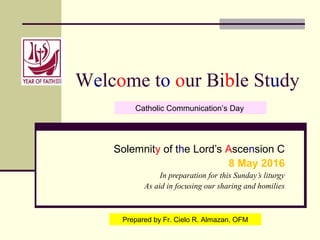 Welcome to our Bible Study
Solemnity of the Lord’s Ascension C
8 May 2016
In preparation for this Sunday’s liturgy
As aid in focusing our sharing and homilies
Prepared by Fr. Cielo R. Almazan, OFM
Catholic Communication’s Day
 