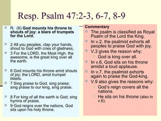Resp. Psalm 47:2-3, 6-7, 8-9
 R.  (6) God mounts his throne to
shouts of joy: a blare of trumpets
for the Lord.
 2 All you peoples, clap your hands, 
shout to God with cries of gladness,
 3 For the LORD, the Most High, the 
awesome, is the great king over all 
the earth.
 6 God mounts his throne amid shouts 
of joy; the LORD, amid trumpet 
blasts.
 7 Sing praise to God, sing praise; 
sing praise to our king, sing praise.
 8 For king of all the earth is God; sing 
hymns of praise.
 9 God reigns over the nations, God 
sits upon his holy throne.
Commentary
 The psalm is classified as Royal 
Psalm of the Lord the King.
 In v.2, the psalmist exhorts all 
peoples to praise God with joy.
 V.3 gives the reason why:
 God is king over all.
 In v.6, God sits on his throne 
amidst a loud applause.
 In v.7, the psalmist exhorts 
again to praise the God-king.
 V.9 also gives the reasons why:
 God’s reign covers all the 
nations.
 He sits on his throne (also in 
v.6).
 