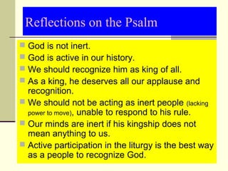Reflections on the Psalm
 God is not inert.
 God is active in our history.
 We should recognize him as king of all.
 As a king, he deserves all our applause and 
recognition.
 We should not be acting as inert people (lacking 
power to move), unable to respond to his rule.
 Our minds are inert if his kingship does not 
mean anything to us.
 Active participation in the liturgy is the best way 
as a people to recognize God.
 