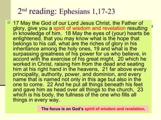 2nd
reading: Ephesians 1,17-23
 17 May the God of our Lord Jesus Christ, the Father of 
glory, give you a spirit of wisdom and revelation resulting 
in knowledge of him.  18 May the eyes of (your) hearts be 
enlightened, that you may know what is the hope that 
belongs to his call, what are the riches of glory in his 
inheritance among the holy ones, 19 and what is the 
surpassing greatness of his power for us who believe, in 
accord with the exercise of his great might,  20 which he 
worked in Christ, raising him from the dead and seating 
him at his right hand in the heavens,  21 far above every 
principality, authority, power, and dominion, and every 
name that is named not only in this age but also in the 
one to come.  22 And he put all things beneath his feet 
and gave him as head over all things to the church,  23 
which is his body, the fullness of the one who fills all 
things in every way.
The focus is on God’s spirit of wisdom and revelation.
 