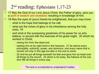 2nd
reading: Ephesians 1,17-23
 17 May the God of our Lord Jesus Christ, the Father of glory, give you 
a spirit of wisdom and revelation resulting in knowledge of him.  
 18 May the eyes of (your) hearts be enlightened, that you may know 
 what is the hope that belongs to his call, 
 what are the riches of glory in his inheritance among the holy 
ones, 19 
 and what is the surpassing greatness of his power for us who 
believe, in accord with the exercise of his great might,  20 which he 
worked in Christ, 
 raising him from the dead and 
 seating him at his right hand in the heavens,  21 far above every 
principality, authority, power, and dominion, and every name that is 
named not only in this age but also in the one to come.  
 22 And he put all things beneath his feet and gave him as head over 
all things to the church,  23 which is his body, the fullness of the one 
who fills all things in every way.
The text is re-indented to understand it better.
 