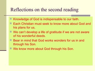 Reflections on the second reading
 Knowledge of God is indispensable to our faith.
 Each Christian must seek to know more about God and 
his plans for us.
 We can’t develop a life of gratitude if we are not aware 
of his wonderful deeds.
 Bear in mind that God works wonders for us in and 
through his Son.
 We know more about God through his Son.
 