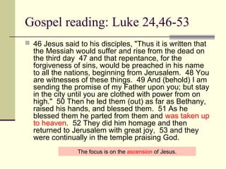 Gospel reading: Luke 24,46-53
 46 Jesus said to his disciples, "Thus it is written that
the Messiah would suffer and rise from the dead on
the third day 47 and that repentance, for the
forgiveness of sins, would be preached in his name
to all the nations, beginning from Jerusalem. 48 You
are witnesses of these things. 49 And (behold) I am
sending the promise of my Father upon you; but stay
in the city until you are clothed with power from on
high." 50 Then he led them (out) as far as Bethany,
raised his hands, and blessed them. 51 As he
blessed them he parted from them and was taken up
to heaven. 52 They did him homage and then
returned to Jerusalem with great joy, 53 and they
were continually in the temple praising God.
The focus is on the ascension of Jesus.
 