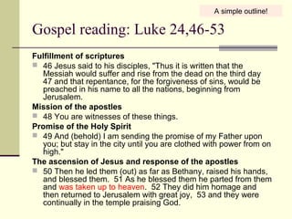 Gospel reading: Luke 24,46-53
Fulfillment of scriptures
 46 Jesus said to his disciples, "Thus it is written that the
Messiah would suffer and rise from the dead on the third day
47 and that repentance, for the forgiveness of sins, would be
preached in his name to all the nations, beginning from
Jerusalem.
Mission of the apostles
 48 You are witnesses of these things.
Promise of the Holy Spirit
 49 And (behold) I am sending the promise of my Father upon
you; but stay in the city until you are clothed with power from on
high."
The ascension of Jesus and response of the apostles
 50 Then he led them (out) as far as Bethany, raised his hands,
and blessed them. 51 As he blessed them he parted from them
and was taken up to heaven. 52 They did him homage and
then returned to Jerusalem with great joy, 53 and they were
continually in the temple praising God.
A simple outline!
 