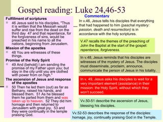 Gospel reading: Luke 24,46-53
Fulfillment of scriptures
 46 Jesus said to his disciples, "Thus
it is written that the Messiah would
suffer and rise from the dead on the
third day 47 and that repentance, for
the forgiveness of sins, would be
preached in his name to all the
nations, beginning from Jerusalem.
Mission of the apostles
 48 You are witnesses of these
things.
Promise of the Holy Spirit
 49 And (behold) I am sending the
promise of my Father upon you; but
stay in the city until you are clothed
with power from on high."
The ascension of Jesus and response
of the apostles
 50 Then he led them (out) as far as
Bethany, raised his hands, and
blessed them. 51 As he blessed
them he parted from them and was
taken up to heaven. 52 They did him
homage and then returned to
Jerusalem with great joy, 53 and
they were continually in the temple
praising God.
Commentary
In v.46, Jesus tells his disciples that everything
that had happened to him (paschal mystery:
passion, death and resurrection) is in
accordance with the holy scriptures.
V.47 recalls the themes of the preaching of
John the Baptist at the start of the gospel:
repentance, forgiveness.
In v.48, Jesus reminds that his disciples are
witnesses of the mystery of Jesus. The disciples
must disseminate, proclaim, announce,
communicate the person of Jesus in his totality.
In v. 49, Jesus asks his disciples to wait for a
very important element (assistance) in their
mission: the Holy Spirit, without which they
won’t succeed.
Vv.50-51 describe the ascension of Jesus,
blessing his disciples.
Vv.52-53 describes the response of the disciples:
homage, joy, continually praising God in the Temple.
 