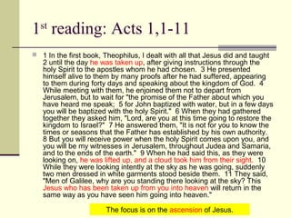1st
reading: Acts 1,1-11
 1 In the first book, Theophilus, I dealt with all that Jesus did and taught
2 until the day he was taken up, after giving instructions through the
holy Spirit to the apostles whom he had chosen. 3 He presented
himself alive to them by many proofs after he had suffered, appearing
to them during forty days and speaking about the kingdom of God. 4
While meeting with them, he enjoined them not to depart from
Jerusalem, but to wait for "the promise of the Father about which you
have heard me speak; 5 for John baptized with water, but in a few days
you will be baptized with the holy Spirit." 6 When they had gathered
together they asked him, "Lord, are you at this time going to restore the
kingdom to Israel?" 7 He answered them, "It is not for you to know the
times or seasons that the Father has established by his own authority.
8 But you will receive power when the holy Spirit comes upon you, and
you will be my witnesses in Jerusalem, throughout Judea and Samaria,
and to the ends of the earth." 9 When he had said this, as they were
looking on, he was lifted up, and a cloud took him from their sight. 10
While they were looking intently at the sky as he was going, suddenly
two men dressed in white garments stood beside them. 11 They said,
"Men of Galilee, why are you standing there looking at the sky? This
Jesus who has been taken up from you into heaven will return in the
same way as you have seen him going into heaven."
The focus is on the ascension of Jesus.
 