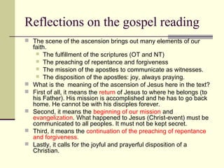 Reflections on the gospel reading
 The scene of the ascension brings out many elements of our
faith.
 The fulfillment of the scriptures (OT and NT)
 The preaching of repentance and forgiveness
 The mission of the apostles to communicate as witnesses.
 The disposition of the apostles: joy, always praying.
 What is the meaning of the ascension of Jesus here in the text?
 First of all, it means the return of Jesus to where he belongs (to
his Father). His mission is accomplished and he has to go back
home. He cannot be with his disciples forever.
 Second, it means the beginning of our mission and
evangelization. What happened to Jesus (Christ-event) must be
communicated to all peoples. It must not be kept secret.
 Third, it means the continuation of the preaching of repentance
and forgiveness.
 Lastly, it calls for the joyful and prayerful disposition of a
Christian.
 