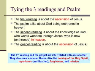 Tying the 3 readings and Psalm
 The first reading is about the ascension of Jesus.
 The psalm talks about God being enthroned in
heaven.
 The second reading is about the knowledge of God,
who works wonders through Jesus, who is now
(enthroned) in heaven.
 The gospel reading is about the ascension of Jesus.
The 1st
reading and the gospel are interrelated with one another.
They also show common themes like the coming of the Holy Spirit,
repentance (purification), forgiveness, and mission.
 