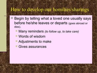 How to develop our homilies/sharings
 Begin by telling what a loved one usually says
before he/she leaves or departs (goes abroad or
dies).
 Many reminders (to follow up, to take care)
 Words of wisdom
 Adjustments to make
 Gives assurances
 