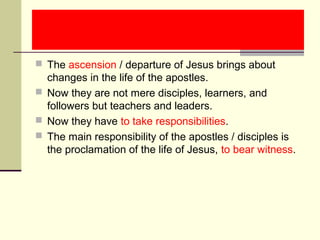  The ascension / departure of Jesus brings about
changes in the life of the apostles.
 Now they are not mere disciples, learners, and
followers but teachers and leaders.
 Now they have to take responsibilities.
 The main responsibility of the apostles / disciples is
the proclamation of the life of Jesus, to bear witness.
 