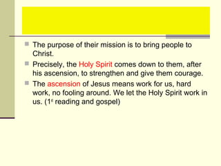  The purpose of their mission is to bring people to
Christ.
 Precisely, the Holy Spirit comes down to them, after
his ascension, to strengthen and give them courage.
 The ascension of Jesus means work for us, hard
work, no fooling around. We let the Holy Spirit work in
us. (1st
reading and gospel)
 