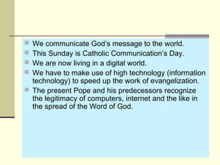  We communicate God’s message to the world.
 This Sunday is Catholic Communication’s Day.
 We are now living in a digital world.
 We have to make use of high technology (information
technology) to speed up the work of evangelization.
 The present Pope and his predecessors recognize
the legitimacy of computers, internet and the like in
the spread of the Word of God.
 
