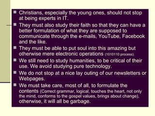  Christians, especially the young ones, should not stop
at being experts in IT.
 They must also study their faith so that they can have a
better formulation of what they are supposed to
communicate through the e-mails, YouTube, Facebook
and the like.
 They must be able to put soul into this amazing but
otherwise mere electronic operations (1010110 process).
 We still need to study humanities, to be critical of their
use. We avoid studying pure technology.
 We do not stop at a nice lay outing of our newsletters or
Webpages.
 We must take care, most of all, to formulate the
contents (Correct grammar, logical, touches the heart, not only
the mind, conforms to the gospel values, brings about change),
otherwise, it will all be garbage.
 