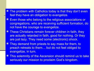  The problem with Catholics today is that they don’t even
feel they have an obligation to evangelize.
 Even those who belong to the religious associations or
congregations, who are receiving sufficient formation, do
not have the courage to evangelize.
 These Christians remain forever children in faith, they
are actually retarded in faith, good for nothing. Or they
are just lazy. They need some (electronic) shock.
 They demand from priests to say mass for them, to
preach retreats to them… but do not feel obliged to
evangelize, in turn.
 This solemnity of the Ascension should remind us to take
seriously our mission to proclaim God’s kingdom.
 
