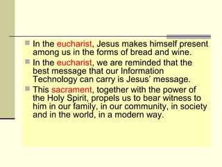  In the eucharist, Jesus makes himself present
among us in the forms of bread and wine.
 In the eucharist, we are reminded that the
best message that our Information
Technology can carry is Jesus’ message.
 This sacrament, together with the power of
the Holy Spirit, propels us to bear witness to
him in our family, in our community, in society
and in the world, in a modern way.
 