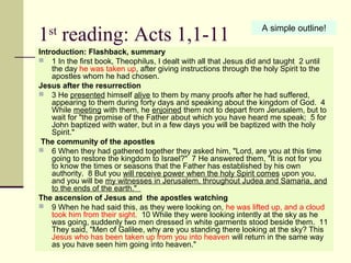 1st
reading: Acts 1,1-11
Introduction: Flashback, summary
 1 In the first book, Theophilus, I dealt with all that Jesus did and taught 2 until
the day he was taken up, after giving instructions through the holy Spirit to the
apostles whom he had chosen.
Jesus after the resurrection
 3 He presented himself alive to them by many proofs after he had suffered,
appearing to them during forty days and speaking about the kingdom of God. 4
While meeting with them, he enjoined them not to depart from Jerusalem, but to
wait for "the promise of the Father about which you have heard me speak; 5 for
John baptized with water, but in a few days you will be baptized with the holy
Spirit."
The community of the apostles
 6 When they had gathered together they asked him, "Lord, are you at this time
going to restore the kingdom to Israel?" 7 He answered them, "It is not for you
to know the times or seasons that the Father has established by his own
authority. 8 But you will receive power when the holy Spirit comes upon you,
and you will be my witnesses in Jerusalem, throughout Judea and Samaria, and
to the ends of the earth."
The ascension of Jesus and the apostles watching
 9 When he had said this, as they were looking on, he was lifted up, and a cloud
took him from their sight. 10 While they were looking intently at the sky as he
was going, suddenly two men dressed in white garments stood beside them. 11
They said, "Men of Galilee, why are you standing there looking at the sky? This
Jesus who has been taken up from you into heaven will return in the same way
as you have seen him going into heaven."
A simple outline!
 