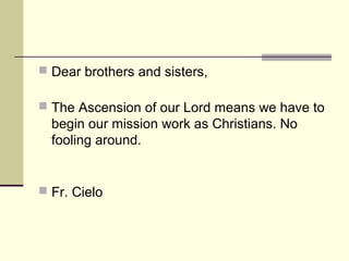  Dear brothers and sisters,
 The Ascension of our Lord means we have to
begin our mission work as Christians. No
fooling around.
 Fr. Cielo
 