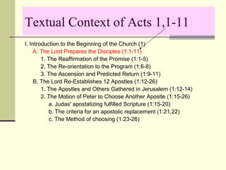 Textual Context of Acts 1,1-11
I. Introduction to the Beginning of the Church (1)
A. The Lord Prepares the Disciples (1:1-11)
1. The Reaffirmation of the Promise (1:1-5)
2. The Re-orientation to the Program (1:6-8)
3. The Ascension and Predicted Return (1:9-11)
B. The Lord Re-Establishes 12 Apostles (1:12-26)
1. The Apostles and Others Gathered in Jerusalem (1:12-14)
2. The Motion of Peter to Choose Another Apostle (1:15-26)
a. Judas' apostatizing fulfilled Scripture (1:15-20)
b. The criteria for an apostolic replacement (1:21,22)
c. The Method of choosing (1:23-26)
 