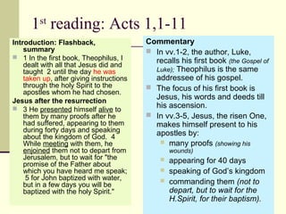1st
reading: Acts 1,1-11
Introduction: Flashback,
summary
 1 In the first book, Theophilus, I
dealt with all that Jesus did and
taught 2 until the day he was
taken up, after giving instructions
through the holy Spirit to the
apostles whom he had chosen.
Jesus after the resurrection
 3 He presented himself alive to
them by many proofs after he
had suffered, appearing to them
during forty days and speaking
about the kingdom of God. 4
While meeting with them, he
enjoined them not to depart from
Jerusalem, but to wait for "the
promise of the Father about
which you have heard me speak;
5 for John baptized with water,
but in a few days you will be
baptized with the holy Spirit."
Commentary
 In vv.1-2, the author, Luke,
recalls his first book (the Gospel of
Luke); Theophilus is the same
addressee of his gospel.
 The focus of his first book is
Jesus, his words and deeds till
his ascension.
 In vv.3-5, Jesus, the risen One,
makes himself present to his
apostles by:
 many proofs (showing his
wounds)
 appearing for 40 days
 speaking of God’s kingdom
 commanding them (not to
depart, but to wait for the
H.Spirit, for their baptism).
 