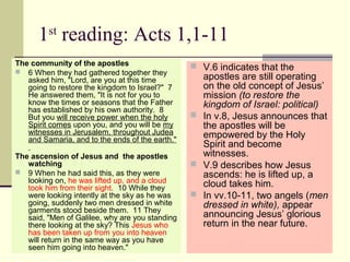 1st
reading: Acts 1,1-11
The community of the apostles
 6 When they had gathered together they
asked him, "Lord, are you at this time
going to restore the kingdom to Israel?" 7
He answered them, "It is not for you to
know the times or seasons that the Father
has established by his own authority. 8
But you will receive power when the holy
Spirit comes upon you, and you will be my
witnesses in Jerusalem, throughout Judea
and Samaria, and to the ends of the earth."
The ascension of Jesus and the apostles
watching
 9 When he had said this, as they were
looking on, he was lifted up, and a cloud
took him from their sight. 10 While they
were looking intently at the sky as he was
going, suddenly two men dressed in white
garments stood beside them. 11 They
said, "Men of Galilee, why are you standing
there looking at the sky? This Jesus who
has been taken up from you into heaven
will return in the same way as you have
seen him going into heaven."
 V.6 indicates that the
apostles are still operating
on the old concept of Jesus’
mission (to restore the
kingdom of Israel: political)
 In v.8, Jesus announces that
the apostles will be
empowered by the Holy
Spirit and become
witnesses.
 V.9 describes how Jesus
ascends: he is lifted up, a
cloud takes him.
 In vv.10-11, two angels (men
dressed in white), appear
announcing Jesus’ glorious
return in the near future.
 