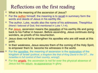 Reflections on the first reading
 What is the meaning of the ascension of Jesus?
 For the author himself, the meaning is to recall in summary form the
words and deeds of Jesus in his earthly life.
 The author, Luke, recalls also the name of his addressee, Theophilus
(friend / beloved of God, first mentioned in Luke 1,1-4).
 For Jesus, ascension means the cessation of his earthly life and going
back to his Father in heaven. Before ascending, Jesus continues doing
wonders, as proofs of his resurrection.
 Jesus does not fail to strengthen his apostles who are still weak at this
point.
 In their weakness, Jesus assures them of the coming of the Holy Spirit,
to empower them to become his witnesses in the world.
 For the apostles, the meaning of ascension is the restoration of the
kingdom of Israel (political, a kingdom like that of King David in the OT… the
Israelites in full control of their country, wrong!).
 For the angels, the ascension is not for ever the physical absence of
Jesus but his return, re-appearance in glory.
 