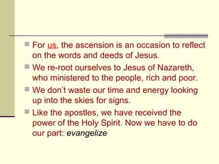  For us, the ascension is an occasion to reflect
on the words and deeds of Jesus.
 We re-root ourselves to Jesus of Nazareth,
who ministered to the people, rich and poor.
 We don’t waste our time and energy looking
up into the skies for signs.
 Like the apostles, we have received the
power of the Holy Spirit. Now we have to do
our part: evangelize
 