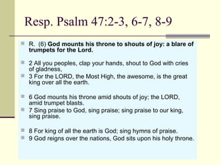 Resp. Psalm 47:2-3, 6-7, 8-9
 R.  (6) God mounts his throne to shouts of joy: a blare of
trumpets for the Lord.
 2 All you peoples, clap your hands, shout to God with cries 
of gladness,
 3 For the LORD, the Most High, the awesome, is the great 
king over all the earth.
 6 God mounts his throne amid shouts of joy; the LORD, 
amid trumpet blasts.
 7 Sing praise to God, sing praise; sing praise to our king, 
sing praise.
 8 For king of all the earth is God; sing hymns of praise.
 9 God reigns over the nations, God sits upon his holy throne.
 