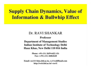 Supply Chain Dynamics, Value ofSupply Chain Dynamics, Value of
Information & Bullwhip EffectInformation & Bullwhip Effect
Dr. Ravi Shankar
Dr. RAVI SHANKAR
Professor
Department of Management Studies
Indian Institute of Technology Delhi
Hauz Khas, New Delhi 110 016 India
Phone: +91-(11) 2659-6421 (O)
Fax: (+91)-(11) 26862620
Email: ravi1@dms.iitd.ac.in, r.s@rediffmail.com
http://web.iitd.ac.in/~ravi1
 