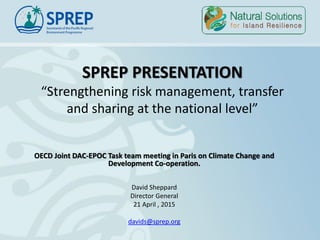 SPREP PRESENTATION
“Strengthening risk management, transfer
and sharing at the national level”
OECD Joint DAC-EPOC Task team meeting in Paris on Climate Change and
Development Co-operation.
David Sheppard
Director General
21 April , 2015
davids@sprep.org
 