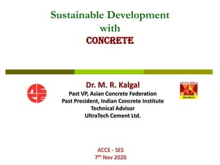 Dr. M. R. Kalgal
Past VP, Asian Concrete Federation
Past President, Indian Concrete Institute
Technical Advisor
UltraTech Cement Ltd.
ACCE - SES
7th Nov 2020
Sustainable Development
with
CONCRETE
 