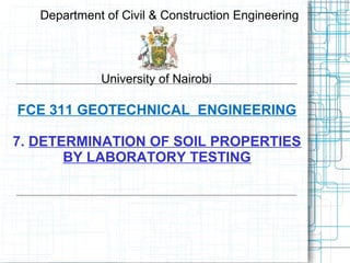 FCE 311 GEOTECHNICAL ENGINEERING
7. DETERMINATION OF SOIL PROPERTIES
BY LABORATORY TESTING
Department of Civil & Construction Engineering
University of Nairobi
 
